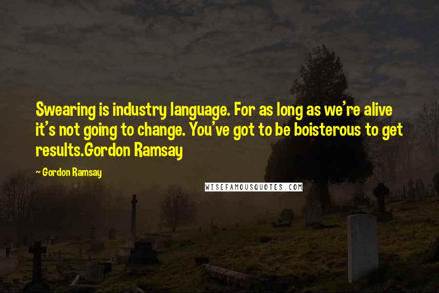 Gordon Ramsay Quotes: Swearing is industry language. For as long as we're alive it's not going to change. You've got to be boisterous to get results.Gordon Ramsay