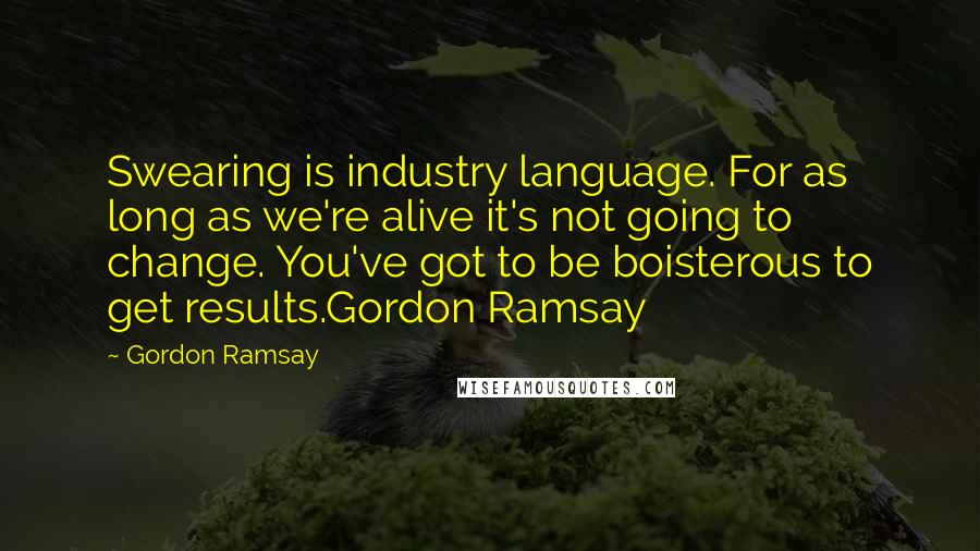 Gordon Ramsay Quotes: Swearing is industry language. For as long as we're alive it's not going to change. You've got to be boisterous to get results.Gordon Ramsay