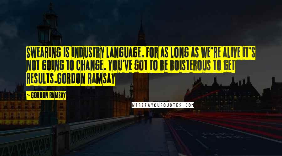 Gordon Ramsay Quotes: Swearing is industry language. For as long as we're alive it's not going to change. You've got to be boisterous to get results.Gordon Ramsay