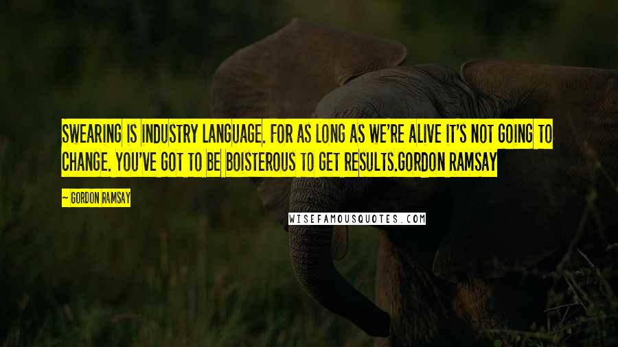 Gordon Ramsay Quotes: Swearing is industry language. For as long as we're alive it's not going to change. You've got to be boisterous to get results.Gordon Ramsay