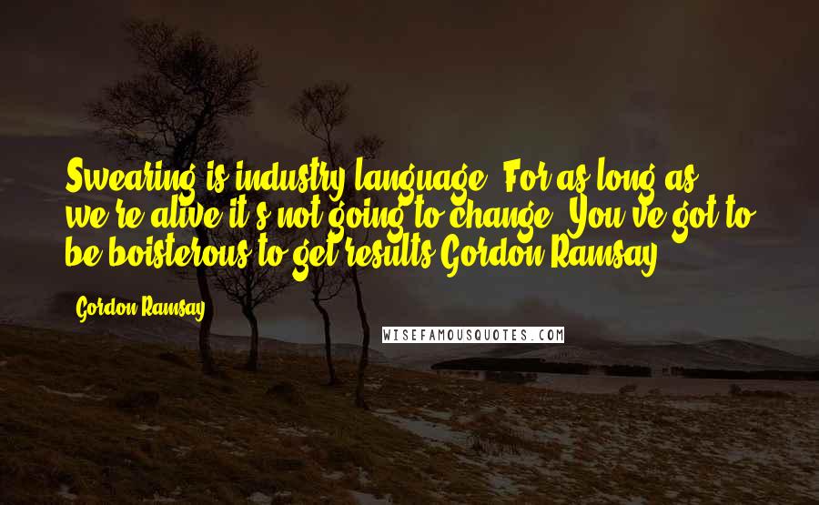 Gordon Ramsay Quotes: Swearing is industry language. For as long as we're alive it's not going to change. You've got to be boisterous to get results.Gordon Ramsay