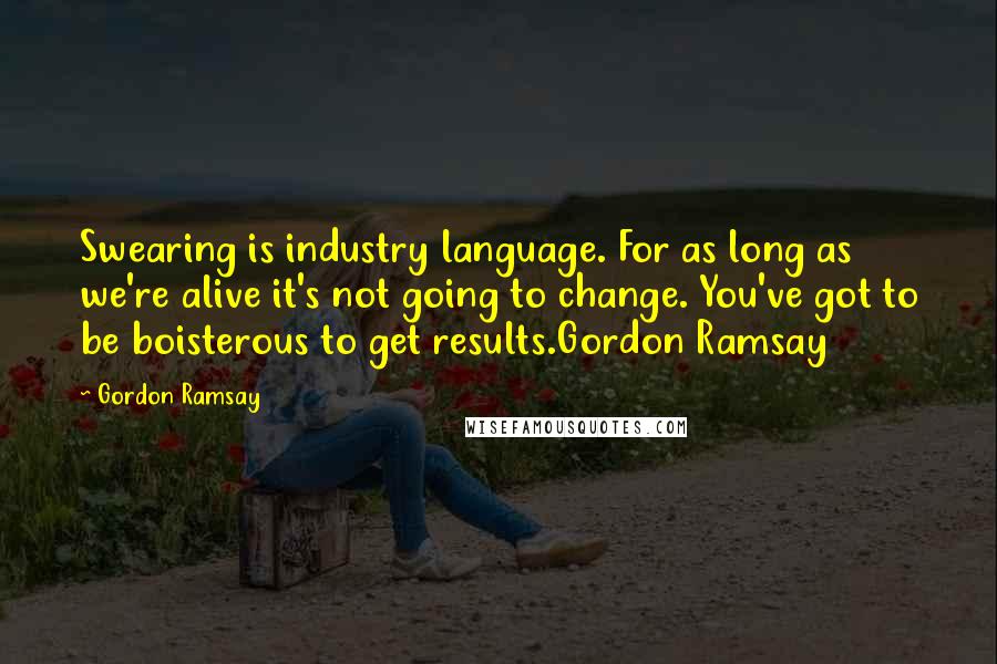 Gordon Ramsay Quotes: Swearing is industry language. For as long as we're alive it's not going to change. You've got to be boisterous to get results.Gordon Ramsay