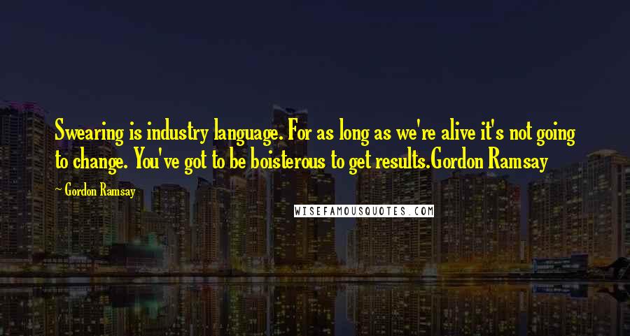 Gordon Ramsay Quotes: Swearing is industry language. For as long as we're alive it's not going to change. You've got to be boisterous to get results.Gordon Ramsay