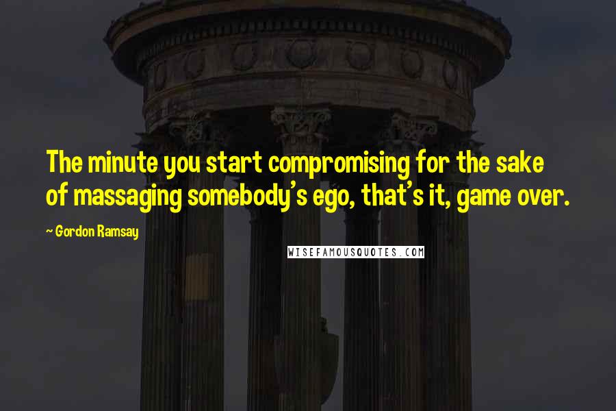 Gordon Ramsay Quotes: The minute you start compromising for the sake of massaging somebody's ego, that's it, game over.