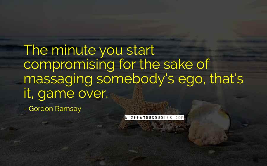 Gordon Ramsay Quotes: The minute you start compromising for the sake of massaging somebody's ego, that's it, game over.