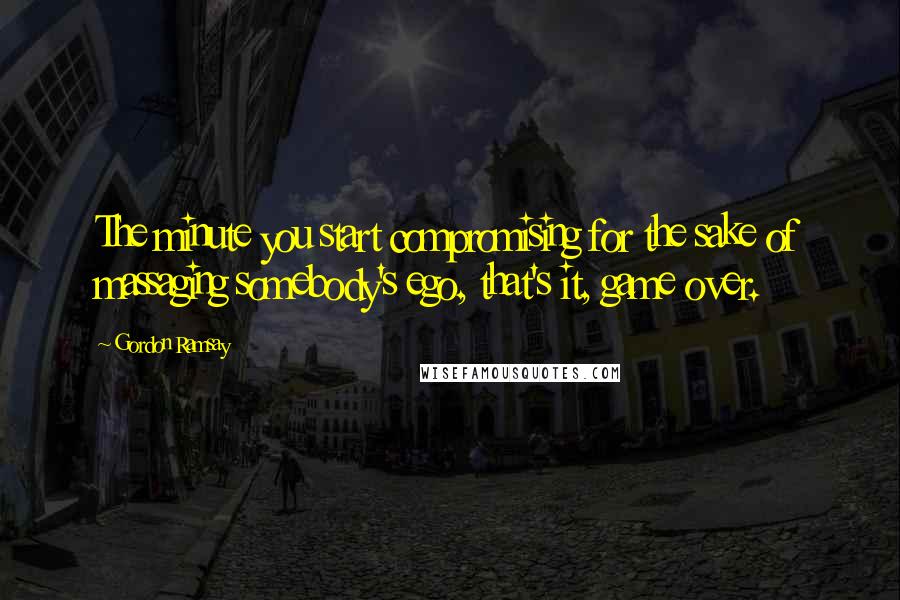 Gordon Ramsay Quotes: The minute you start compromising for the sake of massaging somebody's ego, that's it, game over.