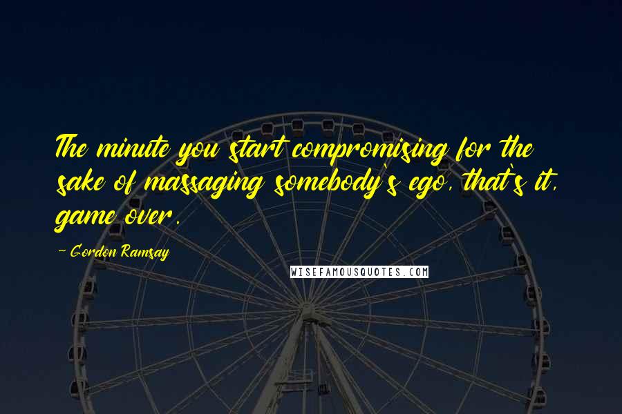 Gordon Ramsay Quotes: The minute you start compromising for the sake of massaging somebody's ego, that's it, game over.