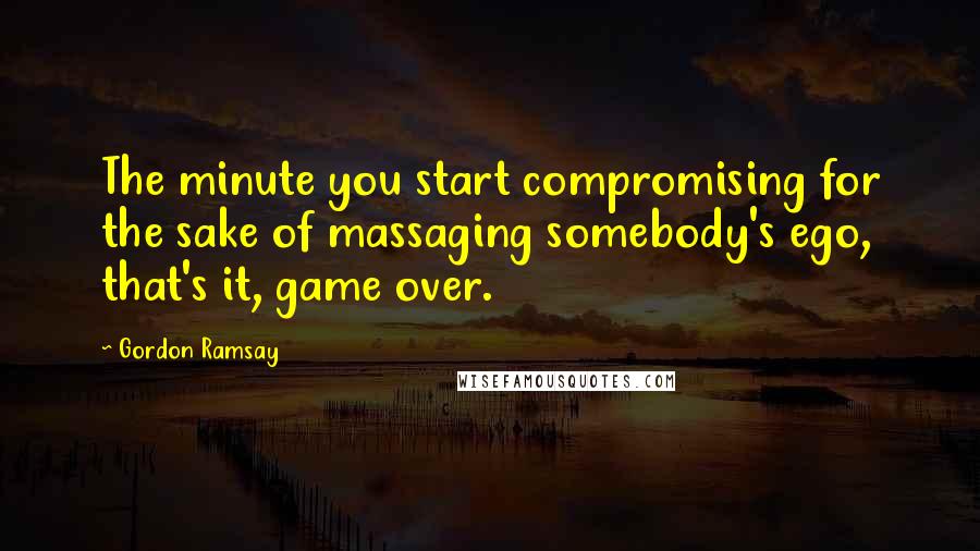 Gordon Ramsay Quotes: The minute you start compromising for the sake of massaging somebody's ego, that's it, game over.