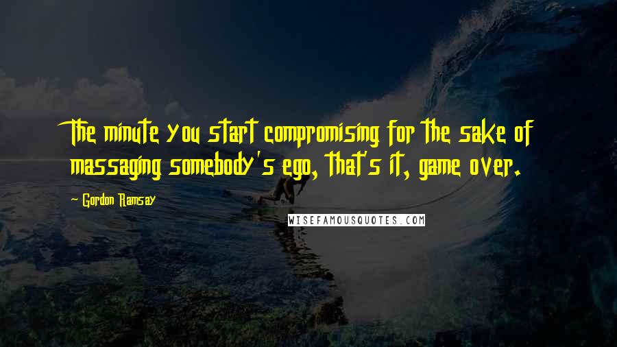 Gordon Ramsay Quotes: The minute you start compromising for the sake of massaging somebody's ego, that's it, game over.