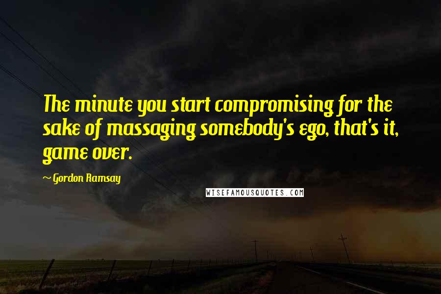 Gordon Ramsay Quotes: The minute you start compromising for the sake of massaging somebody's ego, that's it, game over.