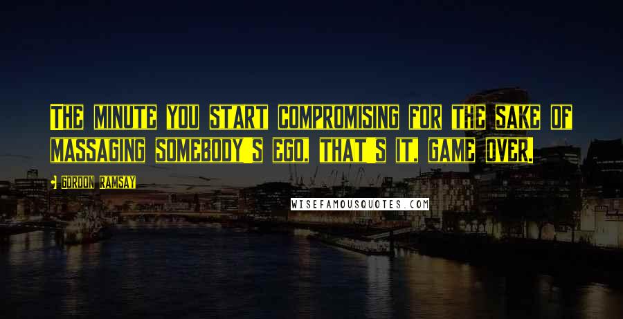 Gordon Ramsay Quotes: The minute you start compromising for the sake of massaging somebody's ego, that's it, game over.