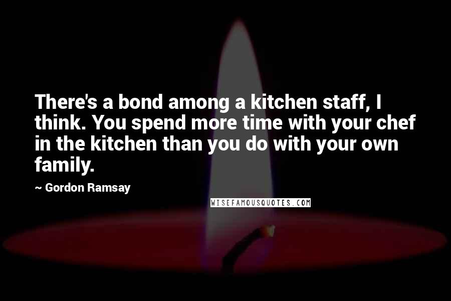 Gordon Ramsay Quotes: There's a bond among a kitchen staff, I think. You spend more time with your chef in the kitchen than you do with your own family.