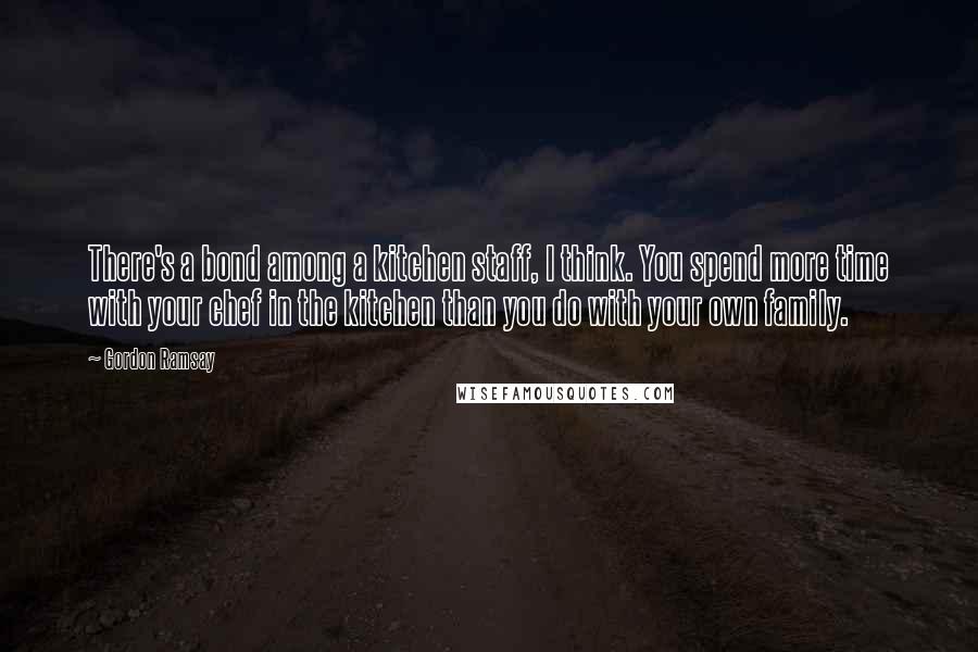 Gordon Ramsay Quotes: There's a bond among a kitchen staff, I think. You spend more time with your chef in the kitchen than you do with your own family.