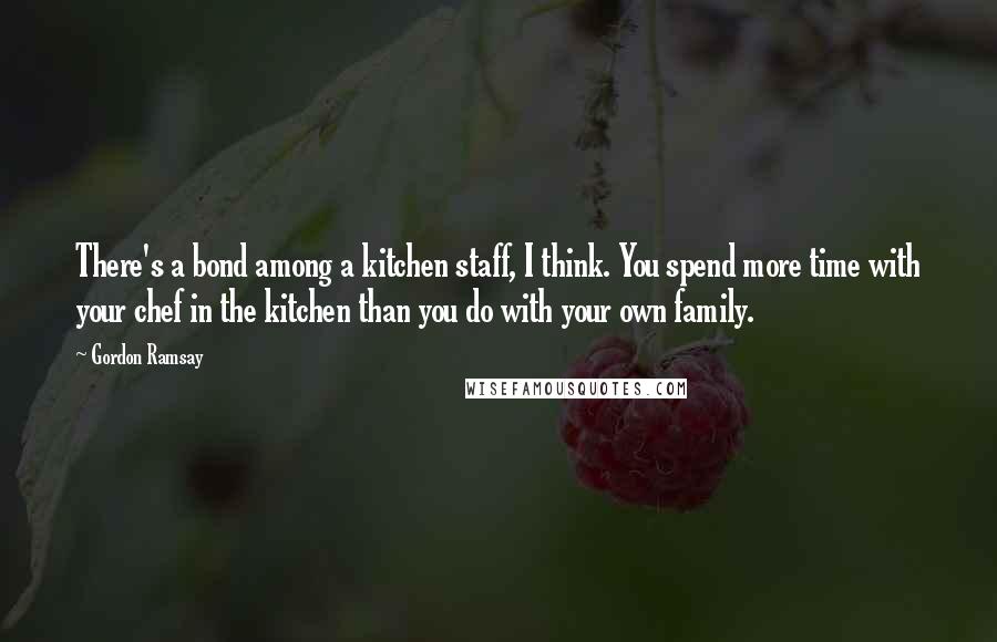 Gordon Ramsay Quotes: There's a bond among a kitchen staff, I think. You spend more time with your chef in the kitchen than you do with your own family.