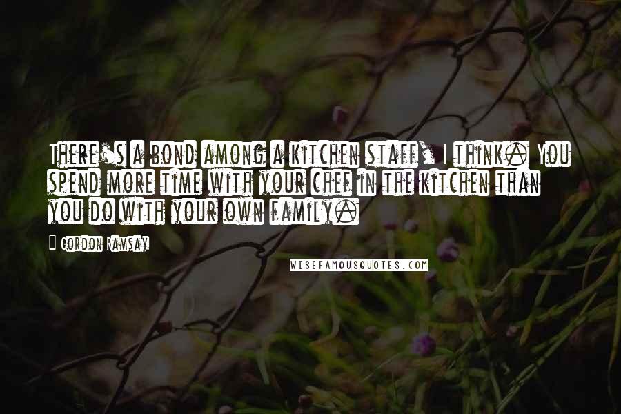 Gordon Ramsay Quotes: There's a bond among a kitchen staff, I think. You spend more time with your chef in the kitchen than you do with your own family.