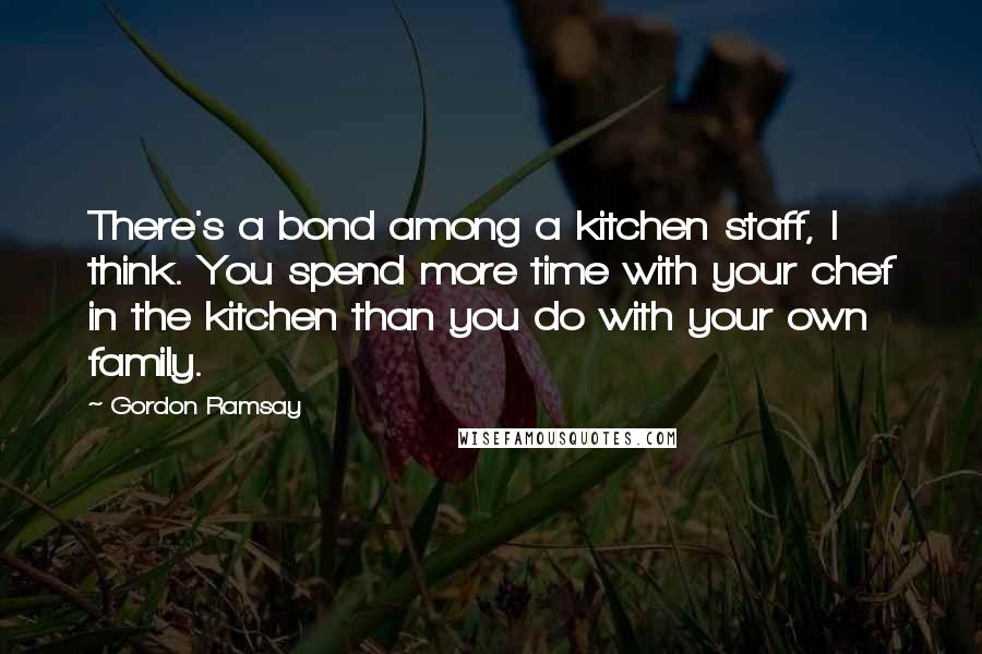 Gordon Ramsay Quotes: There's a bond among a kitchen staff, I think. You spend more time with your chef in the kitchen than you do with your own family.