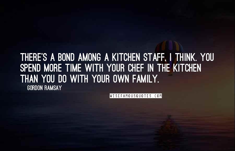 Gordon Ramsay Quotes: There's a bond among a kitchen staff, I think. You spend more time with your chef in the kitchen than you do with your own family.