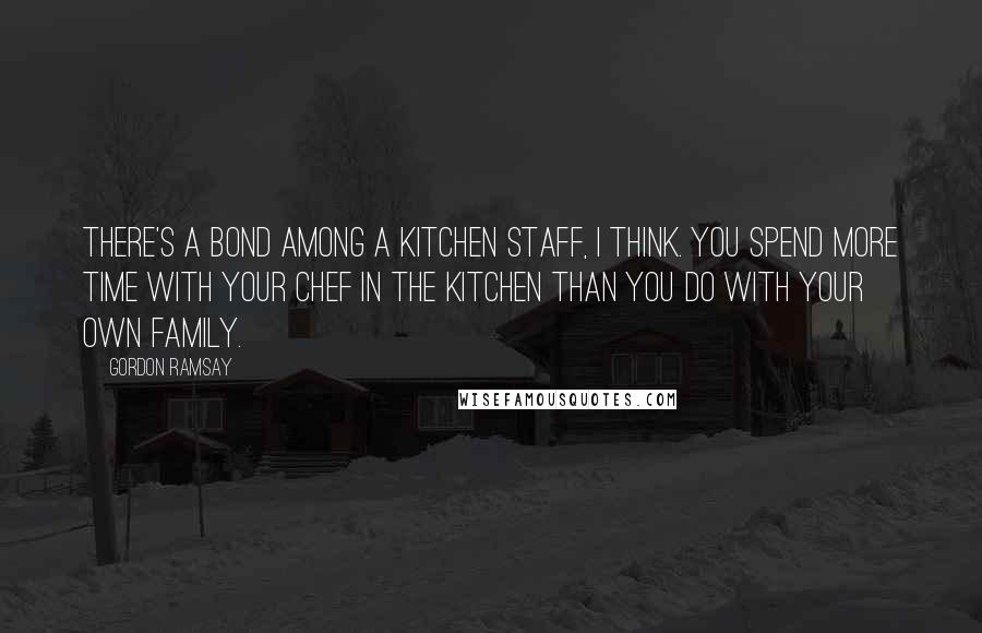 Gordon Ramsay Quotes: There's a bond among a kitchen staff, I think. You spend more time with your chef in the kitchen than you do with your own family.