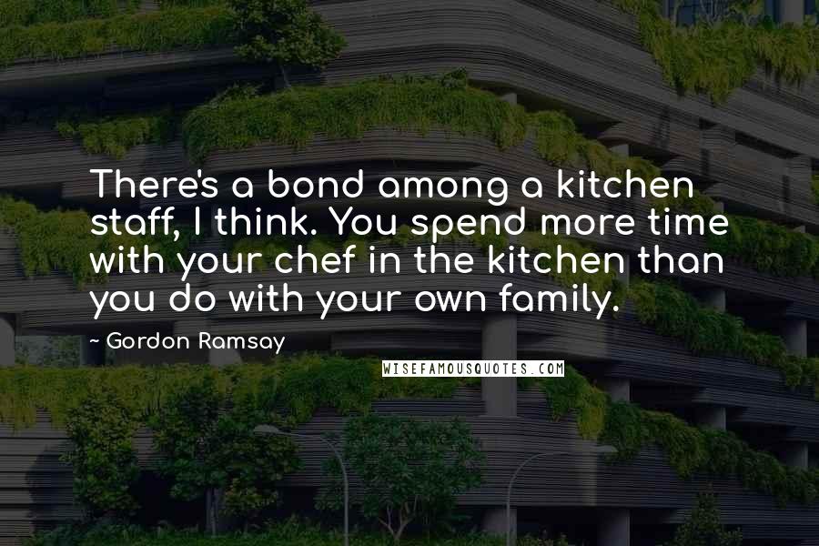 Gordon Ramsay Quotes: There's a bond among a kitchen staff, I think. You spend more time with your chef in the kitchen than you do with your own family.