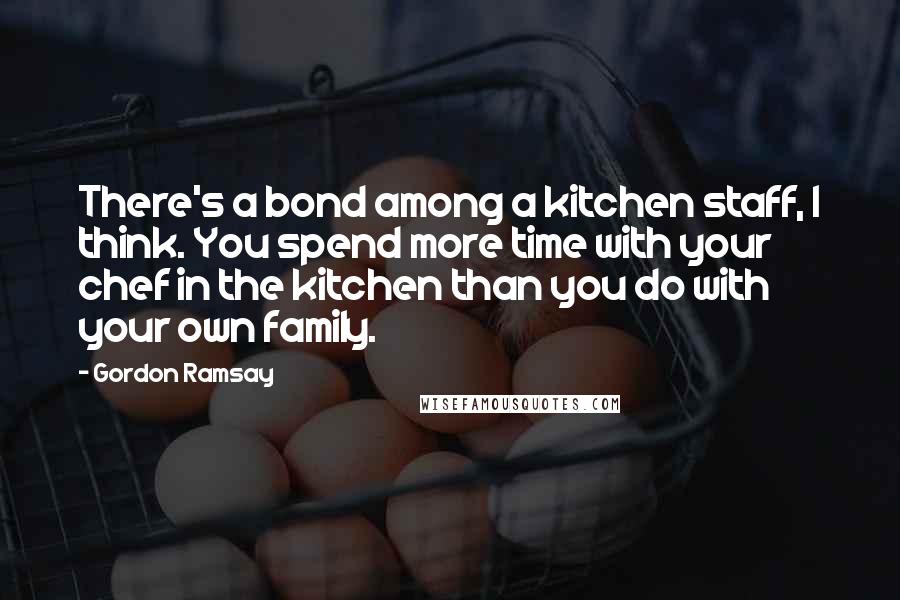 Gordon Ramsay Quotes: There's a bond among a kitchen staff, I think. You spend more time with your chef in the kitchen than you do with your own family.