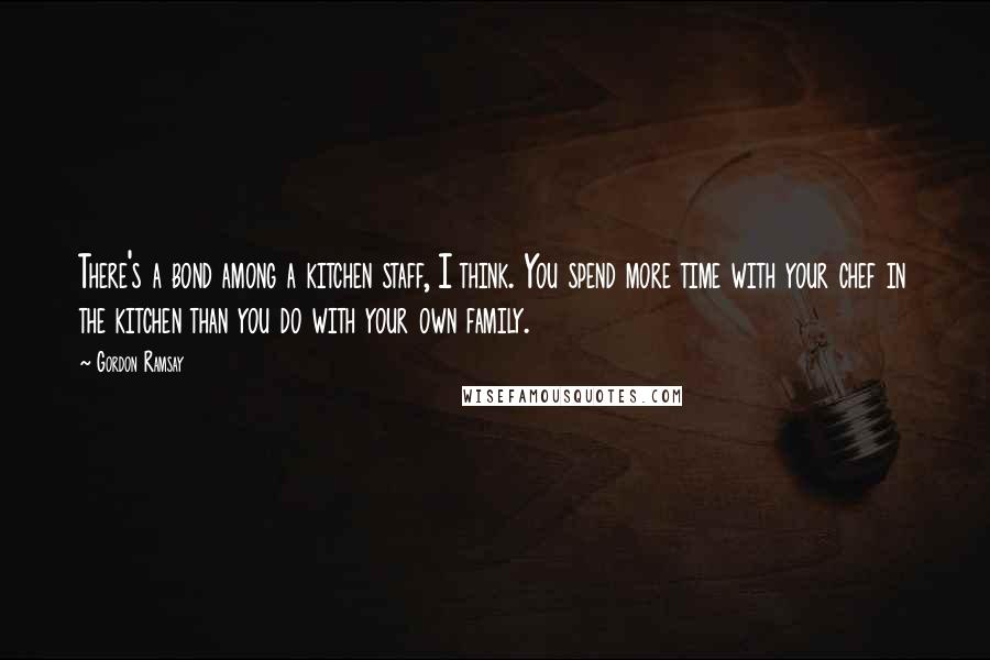 Gordon Ramsay Quotes: There's a bond among a kitchen staff, I think. You spend more time with your chef in the kitchen than you do with your own family.