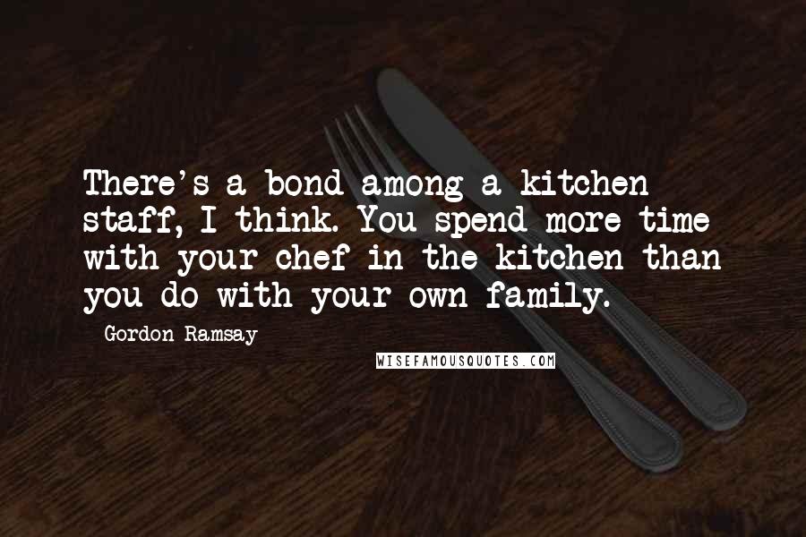 Gordon Ramsay Quotes: There's a bond among a kitchen staff, I think. You spend more time with your chef in the kitchen than you do with your own family.