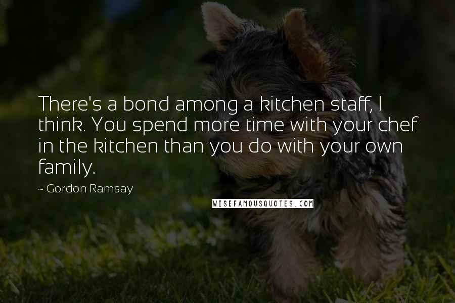 Gordon Ramsay Quotes: There's a bond among a kitchen staff, I think. You spend more time with your chef in the kitchen than you do with your own family.