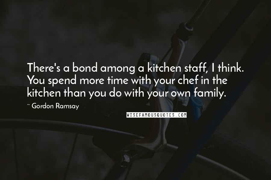 Gordon Ramsay Quotes: There's a bond among a kitchen staff, I think. You spend more time with your chef in the kitchen than you do with your own family.