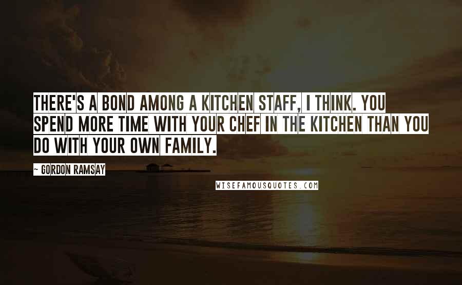 Gordon Ramsay Quotes: There's a bond among a kitchen staff, I think. You spend more time with your chef in the kitchen than you do with your own family.