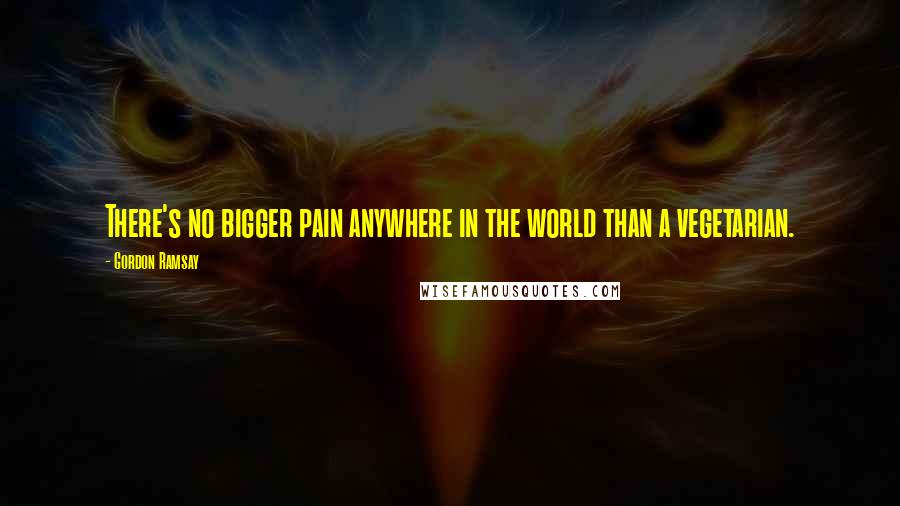 Gordon Ramsay Quotes: There's no bigger pain anywhere in the world than a vegetarian.