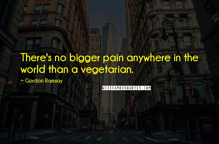 Gordon Ramsay Quotes: There's no bigger pain anywhere in the world than a vegetarian.