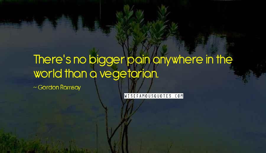 Gordon Ramsay Quotes: There's no bigger pain anywhere in the world than a vegetarian.