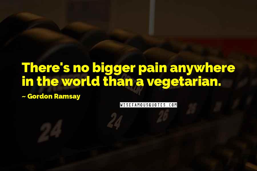 Gordon Ramsay Quotes: There's no bigger pain anywhere in the world than a vegetarian.