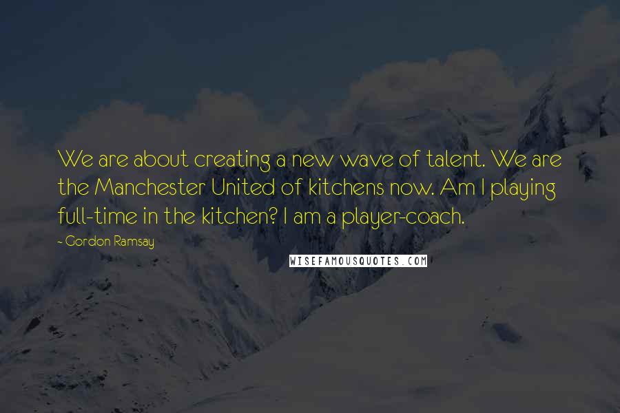 Gordon Ramsay Quotes: We are about creating a new wave of talent. We are the Manchester United of kitchens now. Am I playing full-time in the kitchen? I am a player-coach.