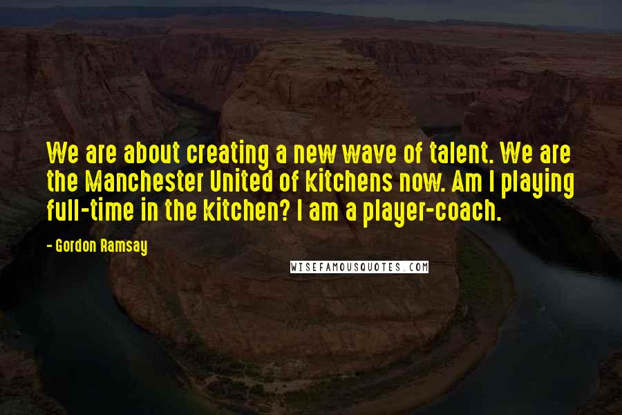 Gordon Ramsay Quotes: We are about creating a new wave of talent. We are the Manchester United of kitchens now. Am I playing full-time in the kitchen? I am a player-coach.