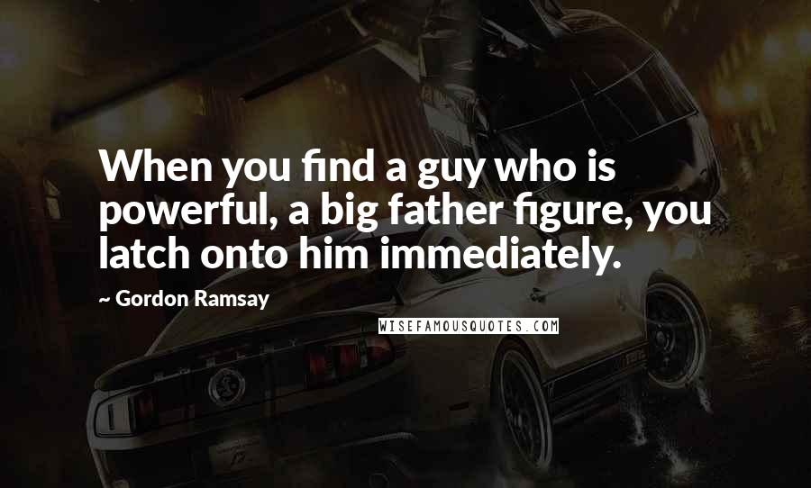 Gordon Ramsay Quotes: When you find a guy who is powerful, a big father figure, you latch onto him immediately.