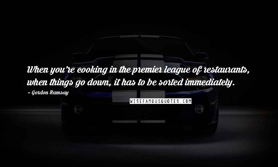 Gordon Ramsay Quotes: When you're cooking in the premier league of restaurants, when things go down, it has to be sorted immediately.