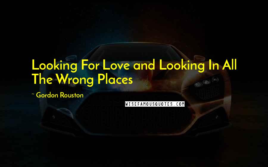 Gordon Rouston Quotes: Looking For Love and Looking In All The Wrong Places