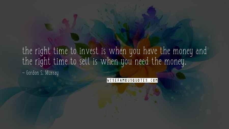 Gordon S. Murray Quotes: the right time to invest is when you have the money and the right time to sell is when you need the money.