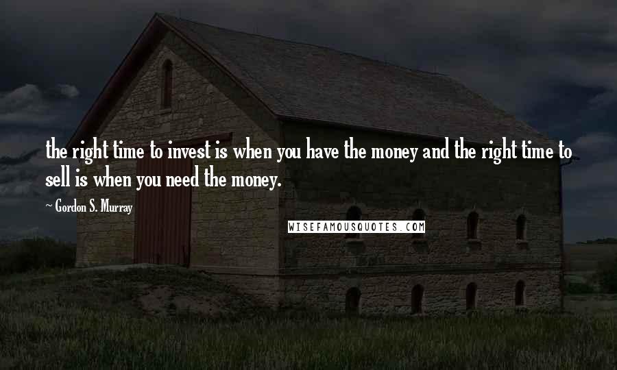 Gordon S. Murray Quotes: the right time to invest is when you have the money and the right time to sell is when you need the money.