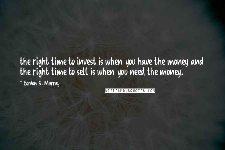 Gordon S. Murray Quotes: the right time to invest is when you have the money and the right time to sell is when you need the money.