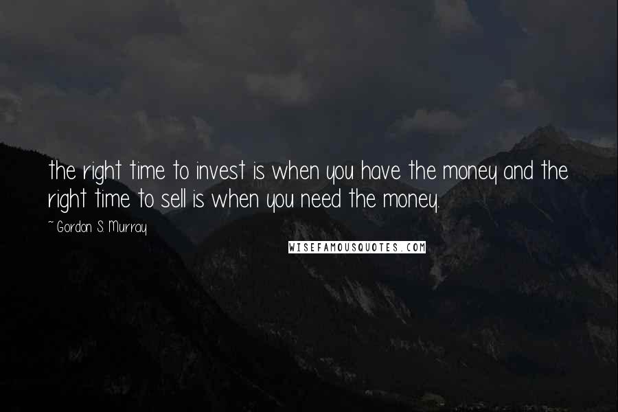 Gordon S. Murray Quotes: the right time to invest is when you have the money and the right time to sell is when you need the money.