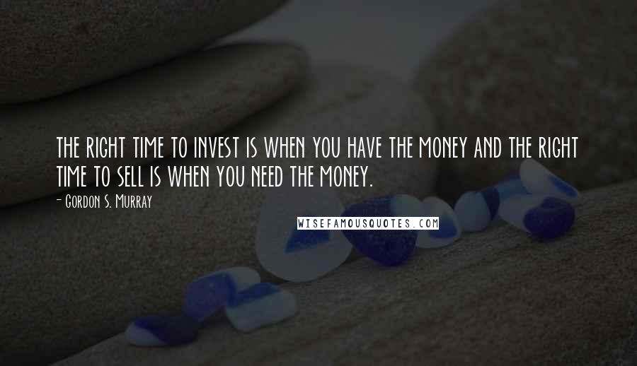 Gordon S. Murray Quotes: the right time to invest is when you have the money and the right time to sell is when you need the money.