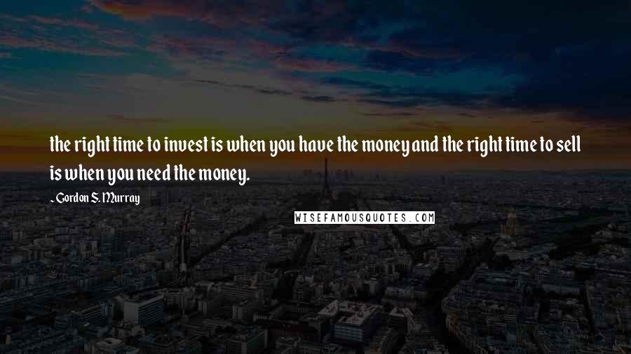 Gordon S. Murray Quotes: the right time to invest is when you have the money and the right time to sell is when you need the money.
