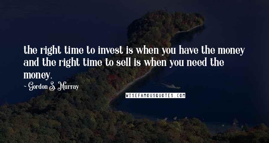 Gordon S. Murray Quotes: the right time to invest is when you have the money and the right time to sell is when you need the money.