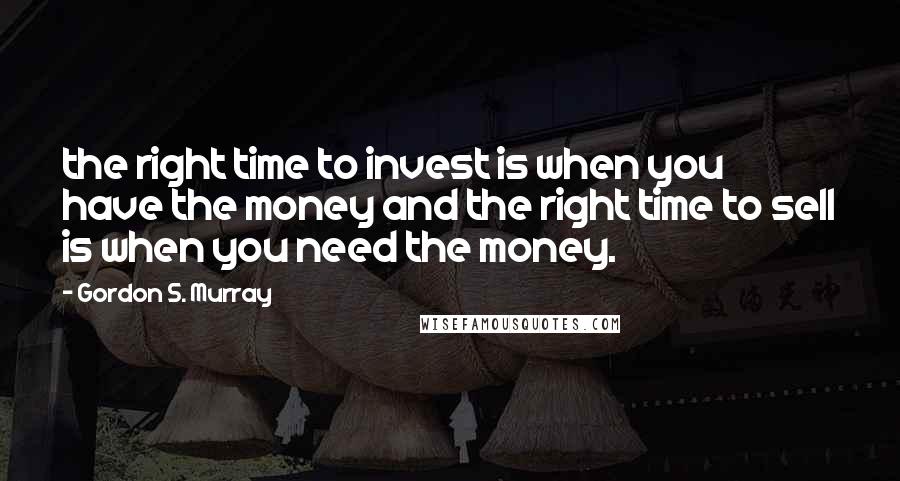 Gordon S. Murray Quotes: the right time to invest is when you have the money and the right time to sell is when you need the money.