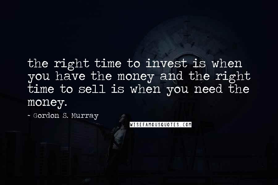 Gordon S. Murray Quotes: the right time to invest is when you have the money and the right time to sell is when you need the money.