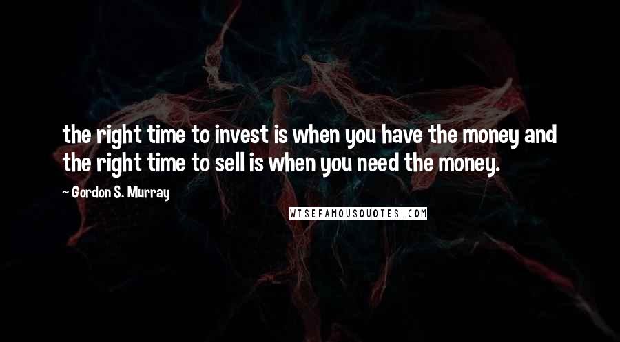 Gordon S. Murray Quotes: the right time to invest is when you have the money and the right time to sell is when you need the money.