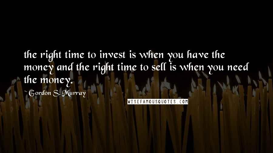 Gordon S. Murray Quotes: the right time to invest is when you have the money and the right time to sell is when you need the money.