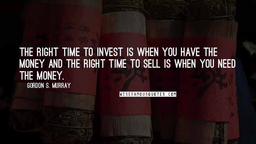 Gordon S. Murray Quotes: the right time to invest is when you have the money and the right time to sell is when you need the money.